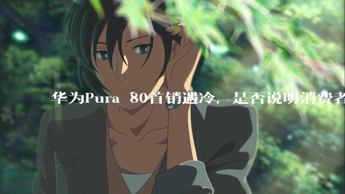 华为Pura 80首销遇冷，是否说明消费者已经开始对麒麟芯片性能有所觉醒？