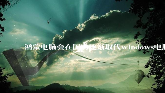 鸿蒙电脑会在国内逐渐取代windows电脑吗？